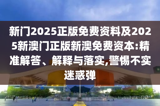 新門2025正版免費資料及2025新澳門正版新澳免費資本:精準解答、解釋與落實,警惕不實迷惑彈