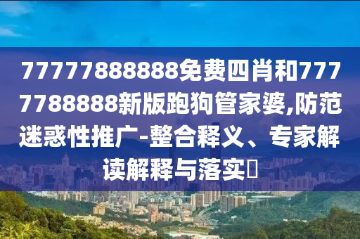 77777888888免費四肖和7777788888新版跑狗管家婆,防范迷惑性推廣-整合釋義、專家解讀解釋與落實?
