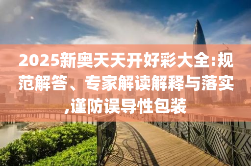 2025新奧天天開好彩大全:規范解答、專家解讀解釋與落實,謹防誤導性包裝