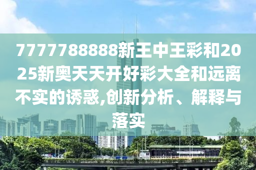 7777788888新王中王彩和2025新奧天天開(kāi)好彩大全和遠(yuǎn)離不實(shí)的誘惑,創(chuàng)新分析、解釋與落實(shí)