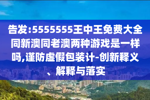 告發(fā):5555555王中王免費(fèi)大全同新澳同老澳兩種游戲是一樣嗎,謹(jǐn)防虛假包裝計(jì)-創(chuàng)新釋義、解釋與落實(shí)