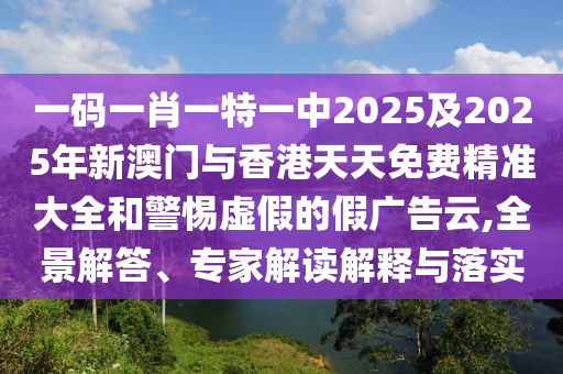 一碼一肖一特一中2025及2025年新澳門與香港天天免費精準大全和警惕虛假的假廣告云,全景解答、專家解讀解釋與落實