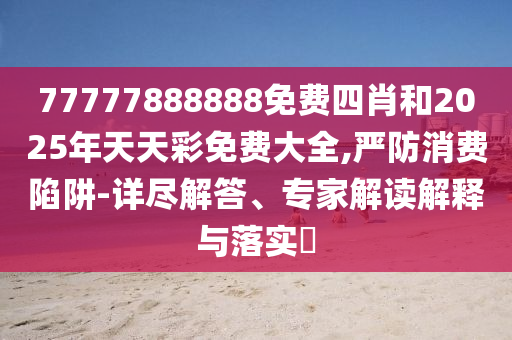 77777888888免費四肖和2025年天天彩免費大全,嚴防消費陷阱-詳盡解答、專家解讀解釋與落實?