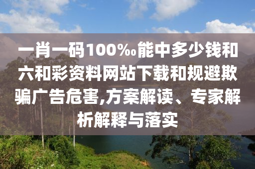 一肖一碼100‰能中多少錢和六和彩資料網(wǎng)站下載和規(guī)避欺騙廣告危害,方案解讀、專家解析解釋與落實