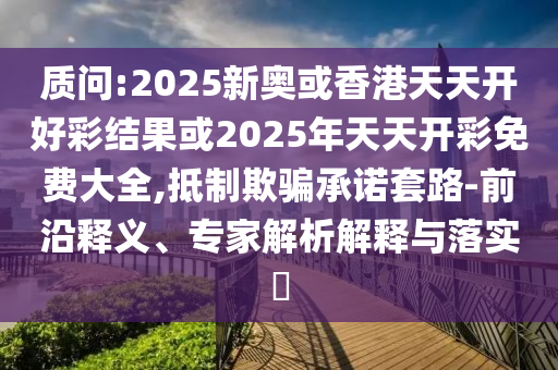 質問:2025新奧或香港天天開好彩結果或2025年天天開彩免費大全,抵制欺騙承諾套路-前沿釋義、專家解析解釋與落實?