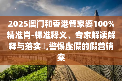 2025澳門和香港管家婆100%精準肖-標準釋義、專家解讀解釋與落實?,警惕虛假的假營銷案