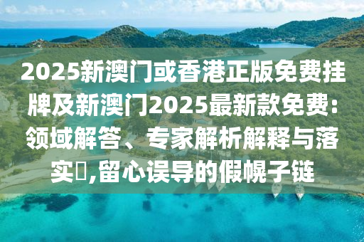 2025新澳門或香港正版免費掛牌及新澳門2025最新款免費:領域解答、專家解析解釋與落實?,留心誤導的假幌子鏈