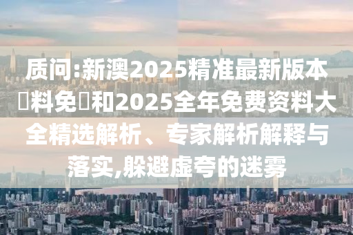 質問:新澳2025精準最新版本資料免費和2025全年免費資料大全精選解析、專家解析解釋與落實,躲避虛夸的迷霧
