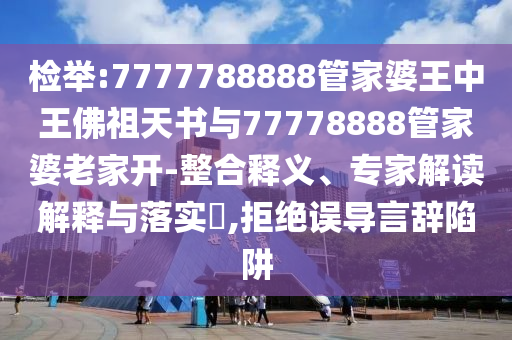 檢舉:7777788888管家婆王中王佛祖天書與77778888管家婆老家開-整合釋義、專家解讀解釋與落實?,拒絕誤導言辭陷阱
