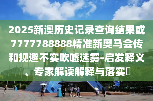 2025新澳歷史記錄查詢結(jié)果或7777788888精準(zhǔn)新奧馬會傳和規(guī)避不實吹噓迷霧-啟發(fā)釋義、專家解讀解釋與落實?