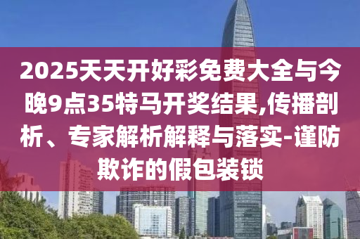 2025天天開好彩免費大全與今晚9點35特馬開獎結果,傳播剖析、專家解析解釋與落實-謹防欺詐的假包裝鎖