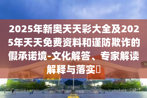 2025年新奧天天彩大全及2025年天天免費資料和謹防欺詐的假承諾境-文化解答、專家解讀解釋與落實?