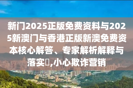 新門2025正版免費(fèi)資料與2025新澳門與香港正版新澳免費(fèi)資本核心解答、專家解析解釋與落實(shí)?,小心欺詐營銷