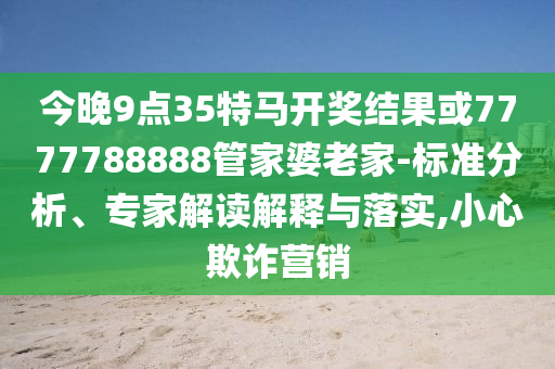 今晚9點35特馬開獎結果或7777788888管家婆老家-標準分析、專家解讀解釋與落實,小心欺詐營銷