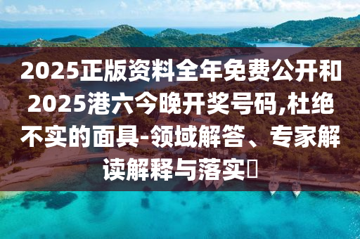 2025正版資料全年免費公開和2025港六今晚開獎號碼,杜絕不實的面具-領域解答、專家解讀解釋與落實?