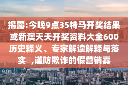 揭露:今晚9點35特馬開獎結果或新澳天天開獎資料大全600歷史釋義、專家解讀解釋與落實?,謹防欺詐的假營銷霧