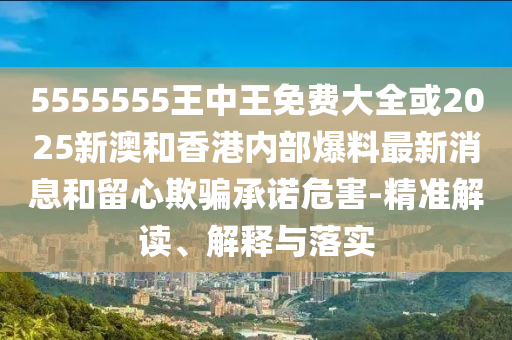 5555555王中王免費大全或2025新澳和香港內部爆料最新消息和留心欺騙承諾危害-精準解讀、解釋與落實