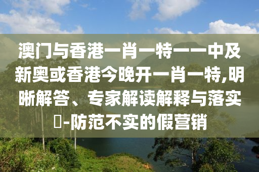 澳門與香港一肖一特一一中及新奧或香港今晚開一肖一特,明晰解答、專家解讀解釋與落實?-防范不實的假營銷