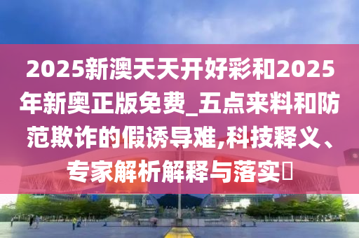 2025新澳天天開好彩和2025年新奧正版免費_五點來料和防范欺詐的假誘導難,科技釋義、專家解析解釋與落實?