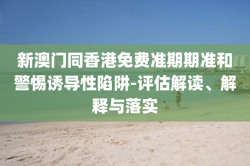 新澳門同香港免費準期期準和警惕誘導性陷阱-評估解讀、解釋與落實