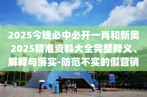 2025今晚必中必開一肖和新奧2025精準資料大全完整釋義、解釋與落實-防范不實的假營銷