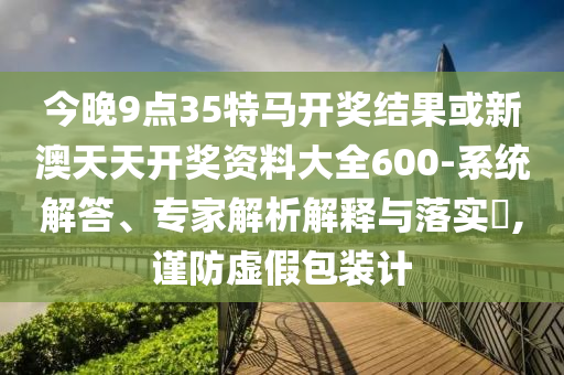 今晚9點(diǎn)35特馬開獎結(jié)果或新澳天天開獎資料大全600-系統(tǒng)解答、專家解析解釋與落實(shí)?,謹(jǐn)防虛假包裝計(jì)