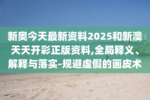 新奧今天最新資料2025和新澳天天開彩正版資料,全局釋義、解釋與落實-規避虛假的畫皮術