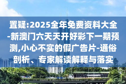 置疑:2025全年免費資料大全-新澳門六天天開好彩下一期預測,小心不實的假廣告片-通俗剖析、專家解讀解釋與落實