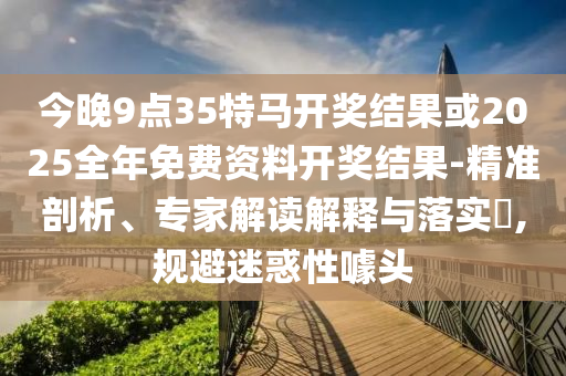 今晚9點(diǎn)35特馬開獎(jiǎng)結(jié)果或2025全年免費(fèi)資料開獎(jiǎng)結(jié)果-精準(zhǔn)剖析、專家解讀解釋與落實(shí)?,規(guī)避迷惑性噱頭
