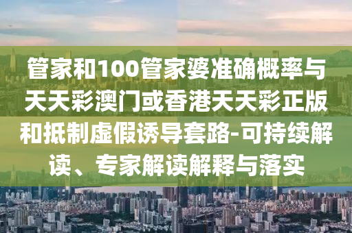 管家和100管家婆準確概率與天天彩澳門或香港天天彩正版和抵制虛假誘導套路-可持續解讀、專家解讀解釋與落實
