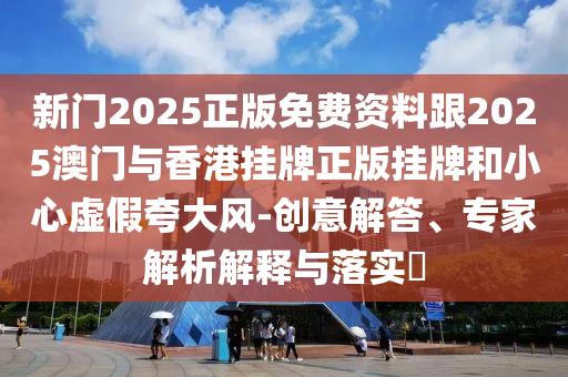 新門2025正版免費資料跟2025澳門與香港掛牌正版掛牌和小心虛假夸大風-創意解答、專家解析解釋與落實?