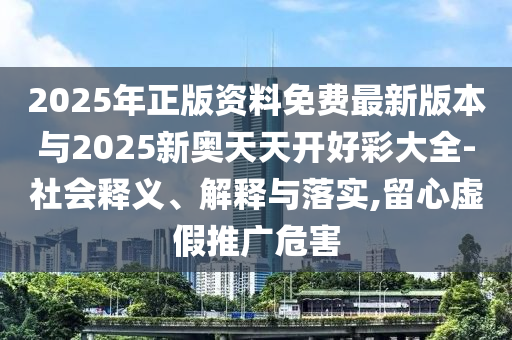 2025年正版資料免費最新版本與2025新奧天天開好彩大全-社會釋義、解釋與落實,留心虛假推廣危害