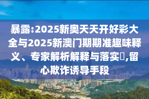暴露:2025新奧天天開好彩大全與2025新澳門期期準趣味釋義、專家解析解釋與落實?,留心欺詐誘導手段