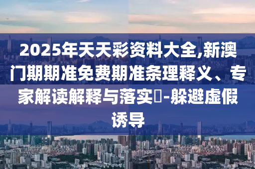 2025年天天彩資料大全,新澳門期期準免費期準條理釋義、專家解讀解釋與落實?-躲避虛假誘導