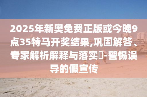 2025年新奧免費(fèi)正版或今晚9點(diǎn)35特馬開獎結(jié)果,鞏固解答、專家解析解釋與落實(shí)?-警惕誤導(dǎo)的假宣傳