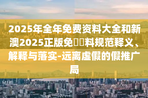 2025年全年免費資料大全和新澳2025正版免費資料規范釋義、解釋與落實-遠離虛假的假推廣局