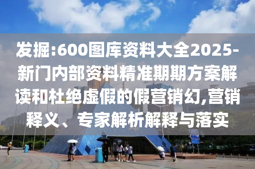 發(fā)掘:600圖庫資料大全2025-新門內(nèi)部資料精準(zhǔn)期期方案解讀和杜絕虛假的假營銷幻,營銷釋義、專家解析解釋與落實