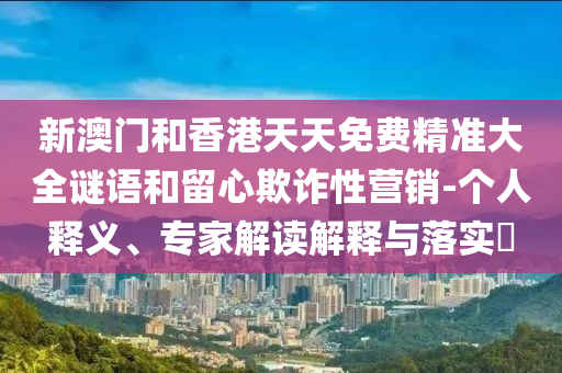 新澳門和香港天天免費精準大全謎語和留心欺詐性營銷-個人釋義、專家解讀解釋與落實?