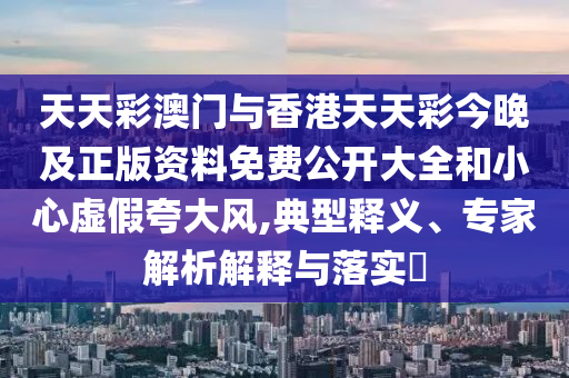 天天彩澳門與香港天天彩今晚及正版資料免費公開大全和小心虛假夸大風,典型釋義、專家解析解釋與落實?