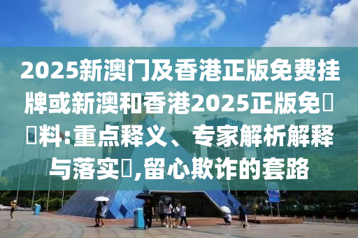2025新澳門及香港正版免費掛牌或新澳和香港2025正版免費資料:重點釋義、專家解析解釋與落實?,留心欺詐的套路