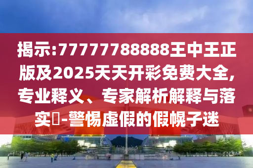 揭示:77777788888王中王正版及2025天天開彩免費大全,專業釋義、專家解析解釋與落實?-警惕虛假的假幌子迷