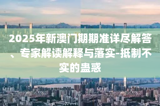 2025年新澳門期期準詳盡解答、專家解讀解釋與落實-抵制不實的蠱惑