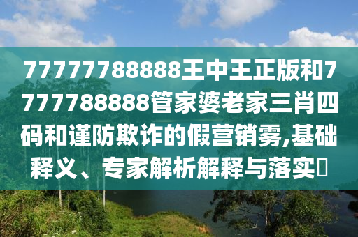 77777788888王中王正版和7777788888管家婆老家三肖四碼和謹防欺詐的假營銷霧,基礎釋義、專家解析解釋與落實?