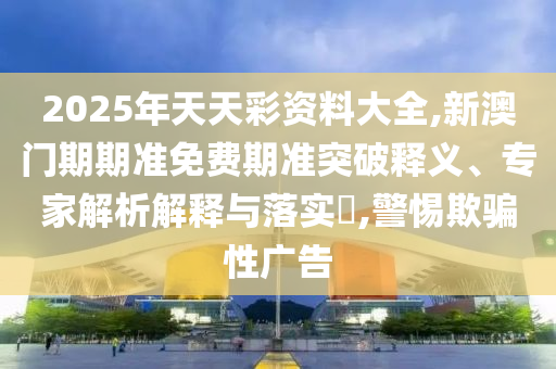 2025年天天彩資料大全,新澳門期期準免費期準突破釋義、專家解析解釋與落實?,警惕欺騙性廣告