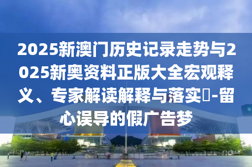 2025新澳門歷史記錄走勢與2025新奧資料正版大全宏觀釋義、專家解讀解釋與落實?-留心誤導的假廣告夢
