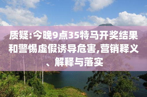 質疑:今晚9點35特馬開獎結果和警惕虛假誘導危害,營銷釋義、解釋與落實