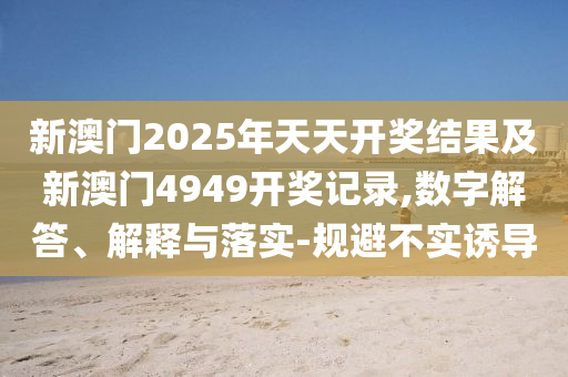 新澳門2025年天天開獎結果及新澳門4949開獎記錄,數字解答、解釋與落實-規避不實誘導