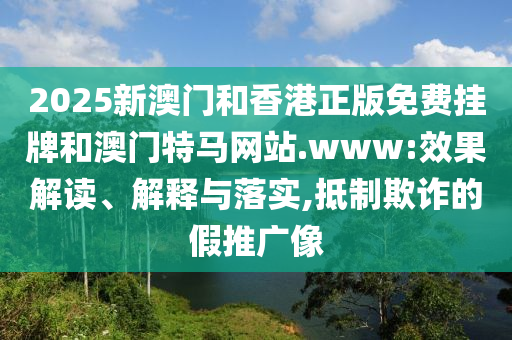 2025新澳門和香港正版免費(fèi)掛牌和澳門特馬網(wǎng)站.www:效果解讀、解釋與落實(shí),抵制欺詐的假推廣像