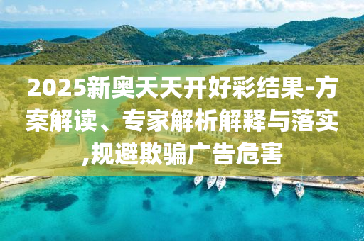 2025新奧天天開好彩結(jié)果-方案解讀、專家解析解釋與落實(shí),規(guī)避欺騙廣告危害