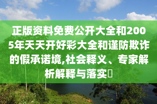 正版資料免費(fèi)公開大全和2005年天天開好彩大全和謹(jǐn)防欺詐的假承諾境,社會釋義、專家解析解釋與落實(shí)?